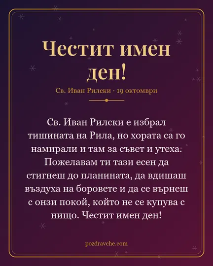 Картичка за Св. Иван Рилски: Св. Иван Рилски е избрал тишината на Рила, но хората са го намирали и там за съвет и утеха. Пожелавам ти тази есен да стигнеш до планината, да вдишаш въздуха на боровете и да се върнеш с онзи покой, който не се купува с нищо. Честит имен ден!